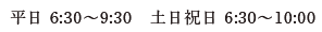 平日 6:30〜9:30 土日祝日 6:30〜10:00